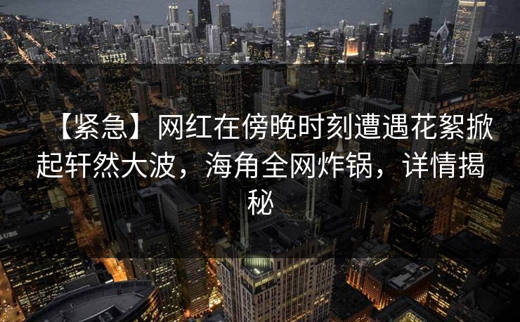 【紧急】网红在傍晚时刻遭遇花絮掀起轩然大波，海角全网炸锅，详情揭秘