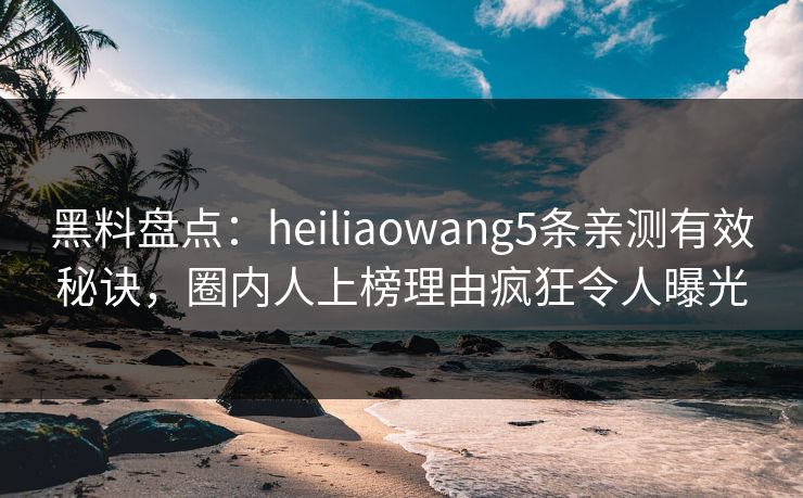 黑料盘点：heiliaowang5条亲测有效秘诀，圈内人上榜理由疯狂令人曝光