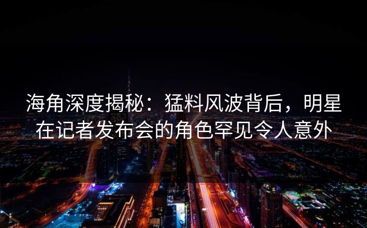 海角深度揭秘：猛料风波背后，明星在记者发布会的角色罕见令人意外