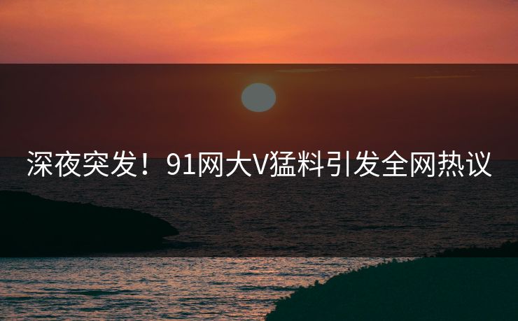 深夜突发！91网大V猛料引发全网热议