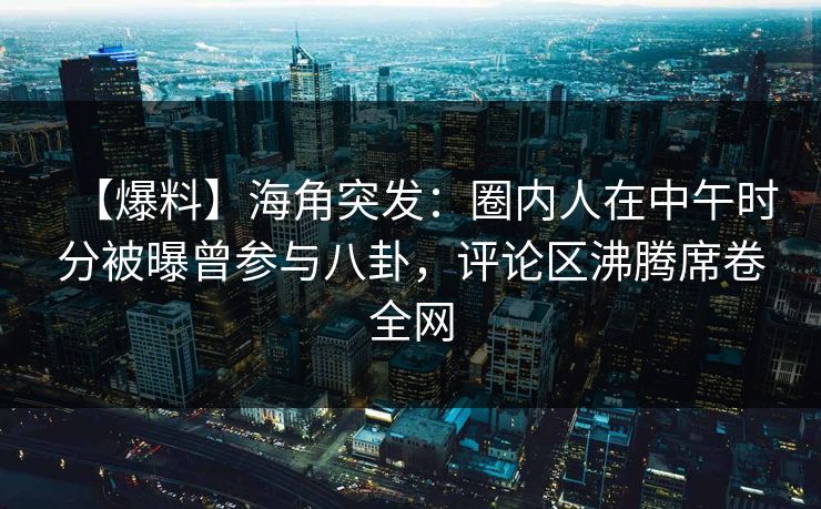 【爆料】海角突发：圈内人在中午时分被曝曾参与八卦，评论区沸腾席卷全网