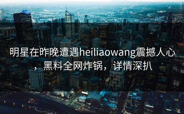 明星在昨晚遭遇heiliaowang震撼人心，黑料全网炸锅，详情深扒