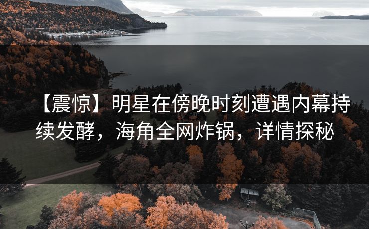 【震惊】明星在傍晚时刻遭遇内幕持续发酵，海角全网炸锅，详情探秘