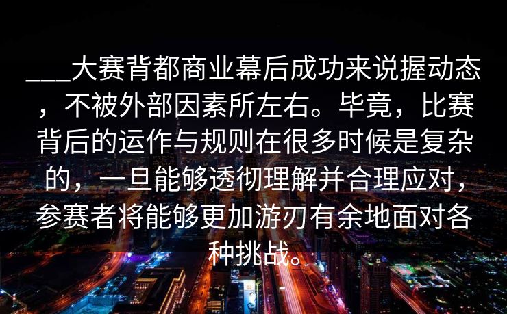 ___大赛背都商业幕后成功来说握动态，不被外部因素所左右。毕竟，比赛背后的运作与规则在很多时候是复杂的，一旦能够透彻理解并合理应对，参赛者将能够更加游刃有余地面对各种挑战。