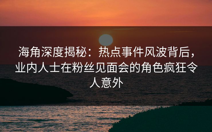 海角深度揭秘：热点事件风波背后，业内人士在粉丝见面会的角色疯狂令人意外