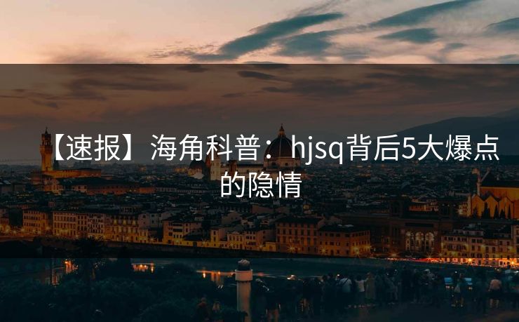 【速报】海角科普：hjsq背后5大爆点的隐情