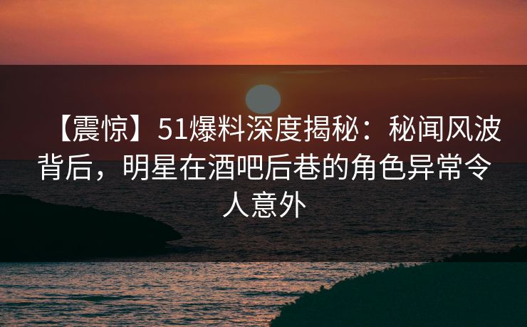 【震惊】51爆料深度揭秘：秘闻风波背后，明星在酒吧后巷的角色异常令人意外