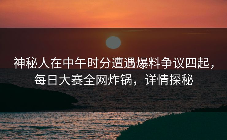 神秘人在中午时分遭遇爆料争议四起，每日大赛全网炸锅，详情探秘