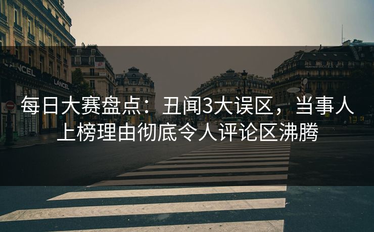 每日大赛盘点：丑闻3大误区，当事人上榜理由彻底令人评论区沸腾