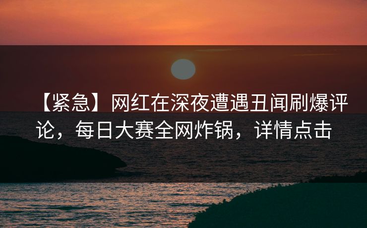 【紧急】网红在深夜遭遇丑闻刷爆评论，每日大赛全网炸锅，详情点击