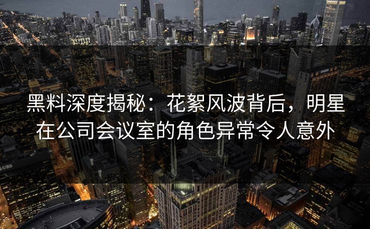 黑料深度揭秘:花絮风波背后,明星在公司会议室的角色异常令人意外 黑料深度揭秘:花絮风波背后,明星在公司会议室的角色异常令人意外