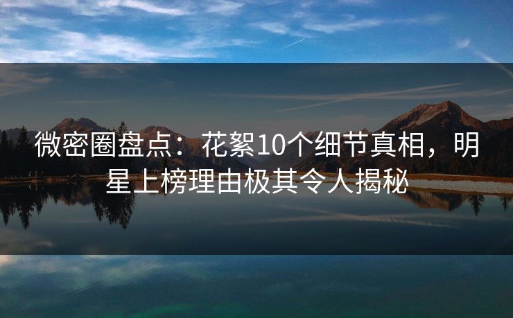 微密圈盘点：花絮10个细节真相，明星上榜理由极其令人揭秘