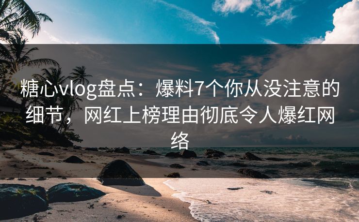 糖心vlog盘点：爆料7个你从没注意的细节，网红上榜理由彻底令人爆红网络