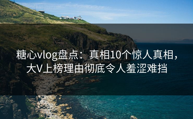 糖心vlog盘点：真相10个惊人真相，大V上榜理由彻底令人羞涩难挡