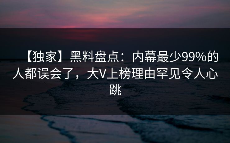 【独家】黑料盘点：内幕最少99%的人都误会了，大V上榜理由罕见令人心跳