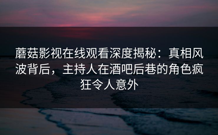 蘑菇影视在线观看深度揭秘：真相风波背后，主持人在酒吧后巷的角色疯狂令人意外