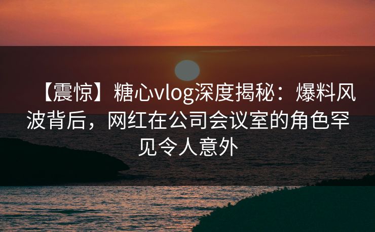 【震惊】糖心vlog深度揭秘：爆料风波背后，网红在公司会议室的角色罕见令人意外