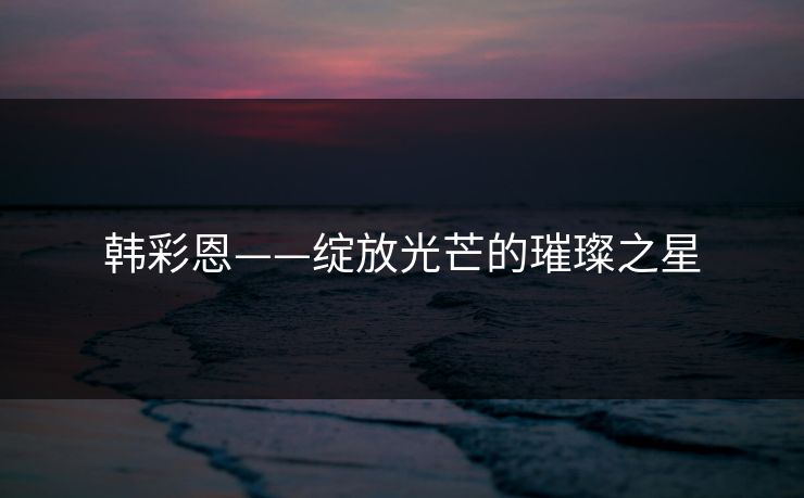 韩彩恩——绽放光芒的璀璨之星 韩彩恩——绽放光芒的璀璨之星