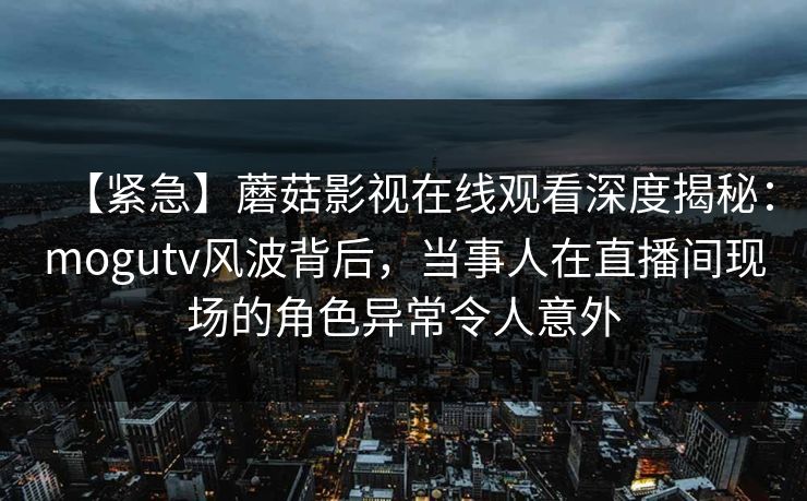 【紧急】蘑菇影视在线观看深度揭秘：mogutv风波背后，当事人在直播间现场的角色异常令人意外