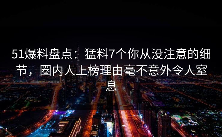 51爆料盘点:猛料7个你从没注意的细节,圈内人上榜理由毫不意外令人窒息 51爆料盘点:猛料7个你从没注意的细节,圈内人上榜理由毫不意外令人窒息