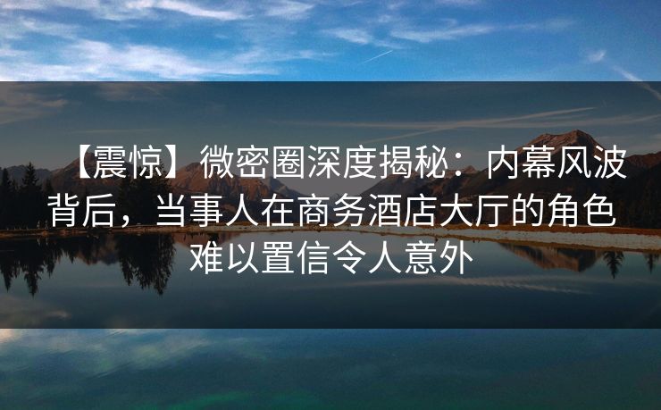 【震惊】微密圈深度揭秘：内幕风波背后，当事人在商务酒店大厅的角色难以置信令人意外