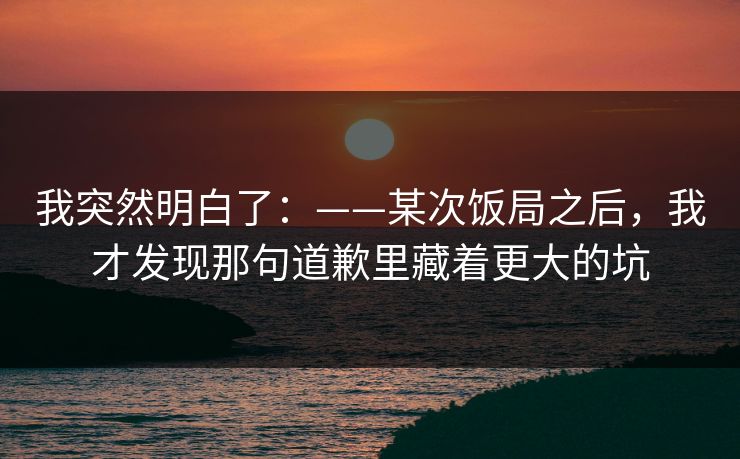 我突然明白了：——某次饭局之后，我才发现那句道歉里藏着更大的坑
