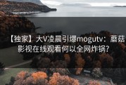 【独家】大V凌晨引爆mogutv：蘑菇影视在线观看何以全网炸锅？