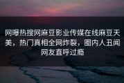 网曝热搜网麻豆影业传媒在线麻豆天美，热门真相全网炸裂，圈内人丑闻网友直呼过瘾