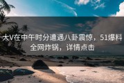 大V在中午时分遭遇八卦震惊，51爆料全网炸锅，详情点击