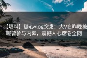 【爆料】糖心vlog突发：大V在昨晚被曝曾参与内幕，震撼人心席卷全网
