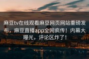 麻豆tv在线观看麻豆网页网站重磅发布，麻豆直播app全网疯传！内幕大曝光，评论区炸了！