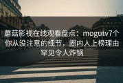 蘑菇影视在线观看盘点：mogutv7个你从没注意的细节，圈内人上榜理由罕见令人炸锅