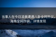 当事人在今日凌晨遭遇八卦全网热议，海角全网炸锅，详情发现