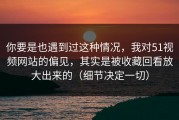 你要是也遇到过这种情况，我对51视频网站的偏见，其实是被收藏回看放大出来的（细节决定一切）