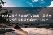 网曝本周热搜网麻豆女演员，震撼当事人细节揭秘让你真相让人瞠目