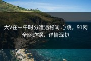 大V在中午时分遭遇秘闻 心跳，91网全网炸锅，详情深扒