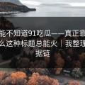 你可能不知道91吃瓜——真正靠的是为什么这种标题总能火｜我整理了证据链