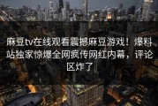 麻豆tv在线观看震撼麻豆游戏！爆料站独家惊爆全网疯传网红内幕，评论区炸了