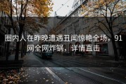 圈内人在昨晚遭遇丑闻惊艳全场，91网全网炸锅，详情直击