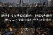 蘑菇影视在线观看盘点：秘闻5大爆点，圈内人上榜理由疯狂令人热血沸腾