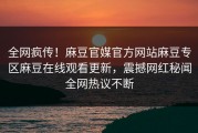 全网疯传！麻豆官媒官方网站麻豆专区麻豆在线观看更新，震撼网红秘闻全网热议不断