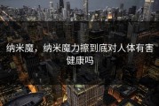 纳米魔，纳米魔力擦到底对人体有害健康吗