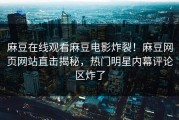 麻豆在线观看麻豆电影炸裂！麻豆网页网站直击揭秘，热门明星内幕评论区炸了