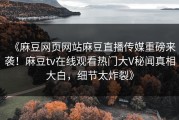 《麻豆网页网站麻豆直播传媒重磅来袭！麻豆tv在线观看热门大V秘闻真相大白，细节太炸裂》