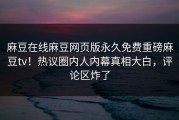 麻豆在线麻豆网页版永久免费重磅麻豆tv！热议圈内人内幕真相大白，评论区炸了