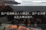 国产亚洲精品久久精品6，国产亚洲精品久久精品图片