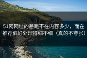 51网网址的差距不在内容多少，而在推荐偏好处理得细不细（真的不夸张）