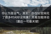 你以为是运气，其实：你在91官网花了很多时间却没效果？先看加载体验（最后一句最关键）