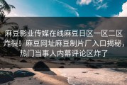 麻豆影业传媒在线麻豆日区一区二区炸裂！麻豆网址麻豆制片厂入口揭秘，热门当事人内幕评论区炸了