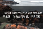 【震惊】明星在傍晚时刻遭遇内幕持续发酵，海角全网炸锅，详情探秘